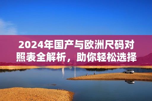 2024年国产与欧洲尺码对照表全解析，助你轻松选择合适尺码