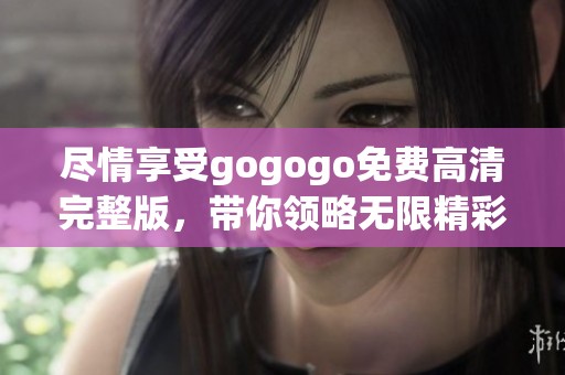 尽情享受gogogo免费高清完整版，带你领略无限精彩内容