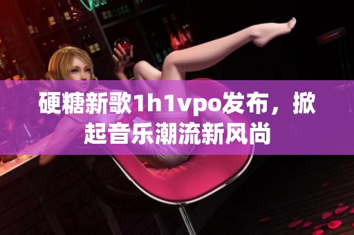 硬糖新歌1h1vpo发布，掀起音乐潮流新风尚