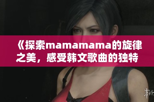 《探索mamamama的旋律之美，感受韩文歌曲的独特魅力》