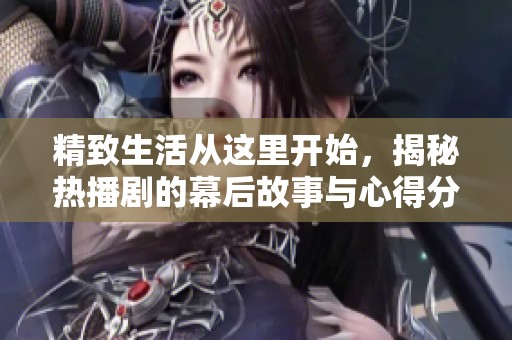 精致生活从这里开始，揭秘热播剧的幕后故事与心得分享