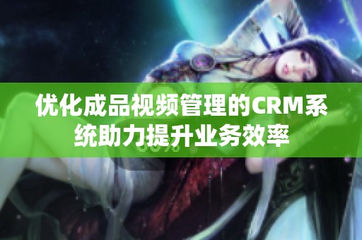 优化成品视频管理的CRM系统助力提升业务效率