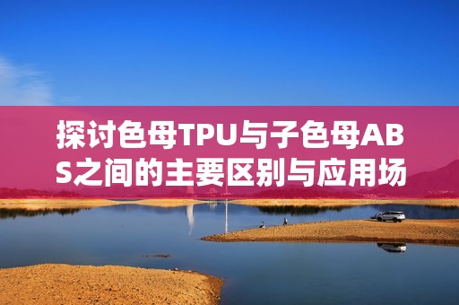 探讨色母TPU与子色母ABS之间的主要区别与应用场景