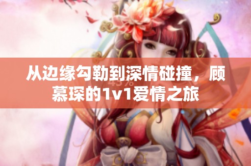 从边缘勾勒到深情碰撞，顾慕琛的1v1爱情之旅