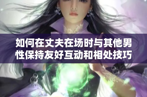 如何在丈夫在场时与其他男性保持友好互动和相处技巧