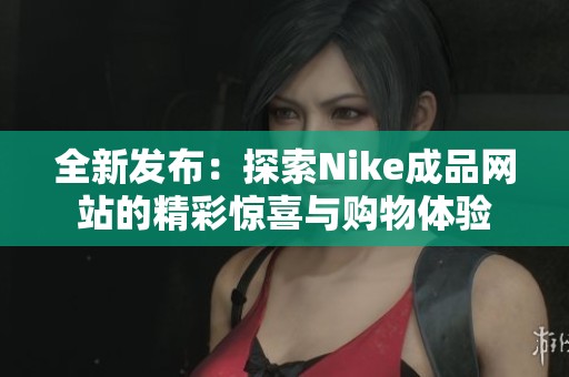 全新发布：探索Nike成品网站的精彩惊喜与购物体验