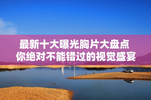 最新十大曝光胸片大盘点 你绝对不能错过的视觉盛宴