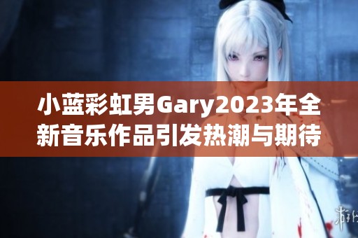 小蓝彩虹男Gary2023年全新音乐作品引发热潮与期待