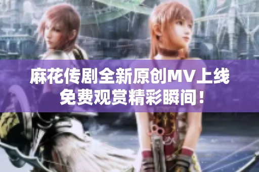 麻花传剧全新原创MV上线 免费观赏精彩瞬间！