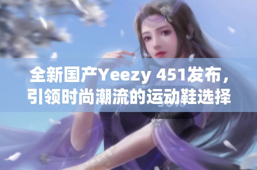 全新国产Yeezy 451发布，引领时尚潮流的运动鞋选择