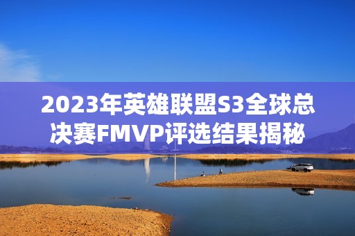 2023年英雄联盟S3全球总决赛FMVP评选结果揭秘