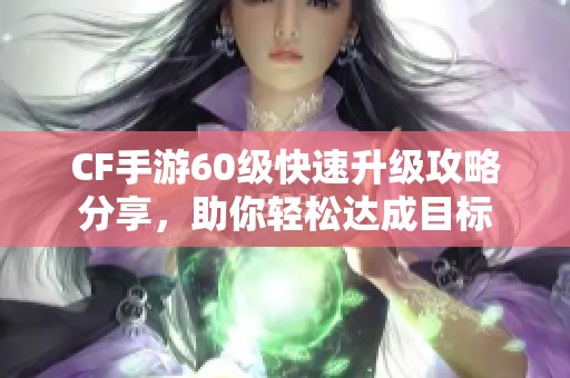 CF手游60级快速升级攻略分享，助你轻松达成目标