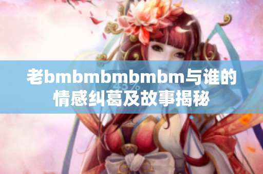 老bmbmbmbmbm与谁的情感纠葛及故事揭秘