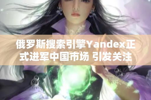 俄罗斯搜索引擎Yandex正式进军中国市场 引发关注