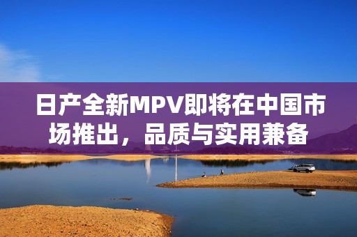 日产全新MPV即将在中国市场推出，品质与实用兼备