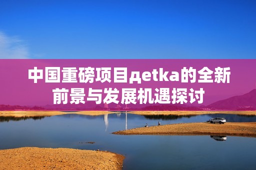 中国重磅项目дetka的全新前景与发展机遇探讨