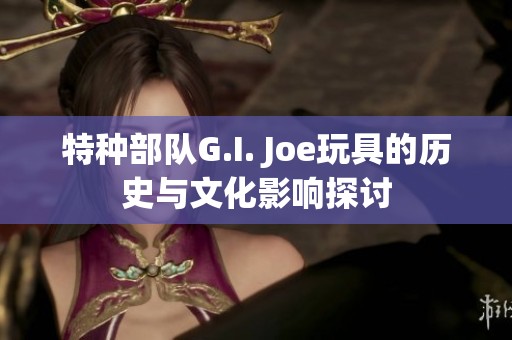 特种部队G.I. Joe玩具的历史与文化影响探讨