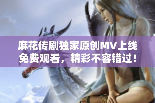 麻花传剧独家原创MV上线免费观看，精彩不容错过！