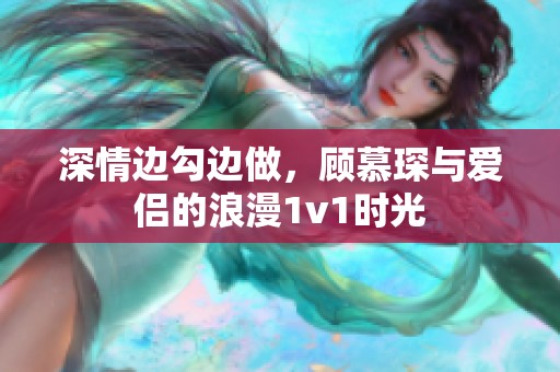 深情边勾边做，顾慕琛与爱侣的浪漫1v1时光