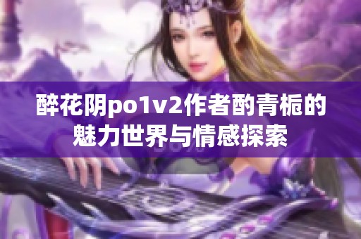 醉花阴po1v2作者酌青栀的魅力世界与情感探索