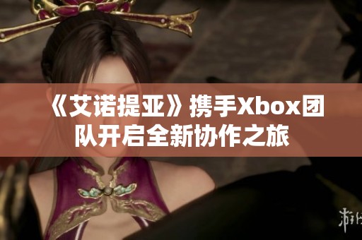 《艾诺提亚》携手Xbox团队开启全新协作之旅