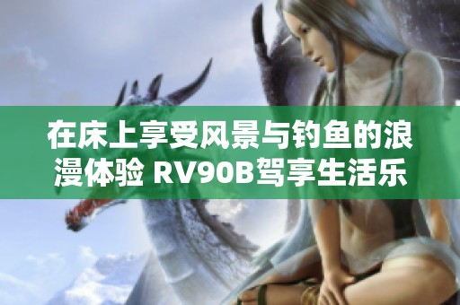 在床上享受风景与钓鱼的浪漫体验 RV90B驾享生活乐趣