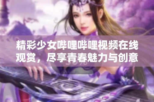 精彩少女哔哩哔哩视频在线观赏，尽享青春魅力与创意无限