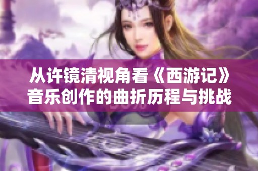 从许镜清视角看《西游记》音乐创作的曲折历程与挑战