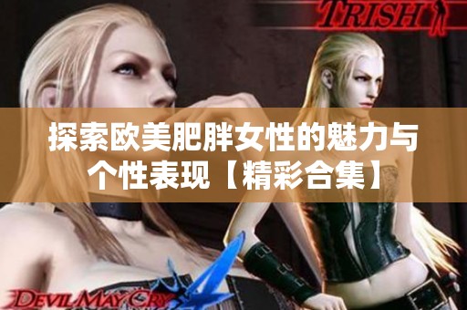 探索欧美肥胖女性的魅力与个性表现【精彩合集】