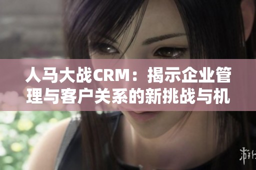 人马大战CRM：揭示企业管理与客户关系的新挑战与机遇