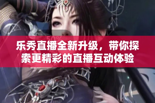 乐秀直播全新升级，带你探索更精彩的直播互动体验