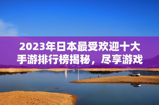 2023年日本最受欢迎十大手游排行榜揭秘，尽享游戏乐趣