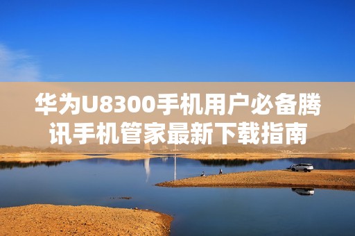 华为U8300手机用户必备腾讯手机管家最新下载指南