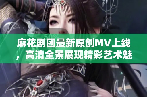 麻花剧团最新原创MV上线，高清全景展现精彩艺术魅力