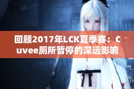 回顾2017年LCK夏季赛：Cuvee厕所暂停的深远影响与经典时刻