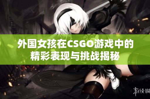 外国女孩在CSGO游戏中的精彩表现与挑战揭秘