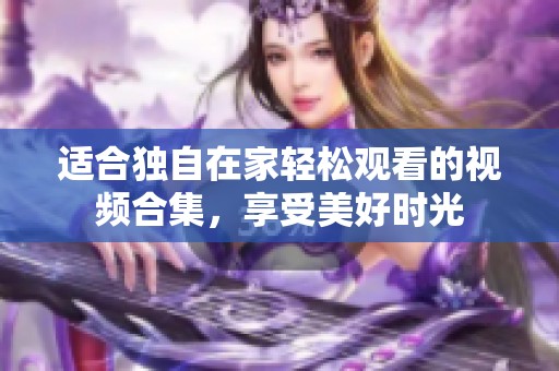 适合独自在家轻松观看的视频合集，享受美好时光