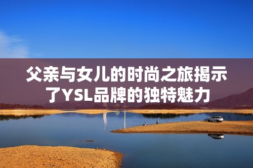 父亲与女儿的时尚之旅揭示了YSL品牌的独特魅力