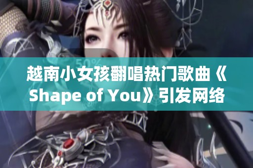 越南小女孩翻唱热门歌曲《Shape of You》引发网络热潮