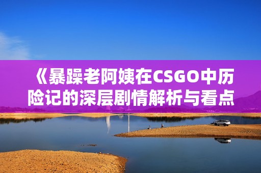 《暴躁老阿姨在CSGO中历险记的深层剧情解析与看点》