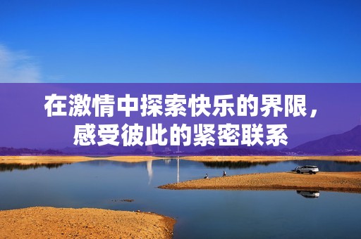 在激情中探索快乐的界限，感受彼此的紧密联系