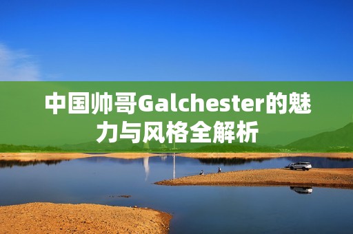 中国帅哥Galchester的魅力与风格全解析