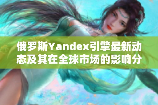 俄罗斯Yandex引擎最新动态及其在全球市场的影响分析