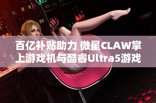 百亿补贴助力 微星CLAW掌上游戏机与酷睿Ultra5游戏本同步发售