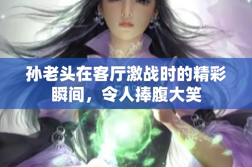 孙老头在客厅激战时的精彩瞬间，令人捧腹大笑