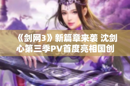 《剑网3》新篇章来袭 沈剑心第三季PV首度亮相国创发布会