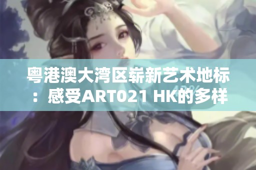 粤港澳大湾区崭新艺术地标：感受ART021 HK的多样化展览魅力