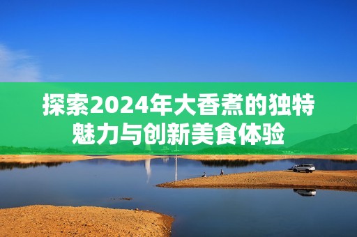 探索2024年大香煮的独特魅力与创新美食体验