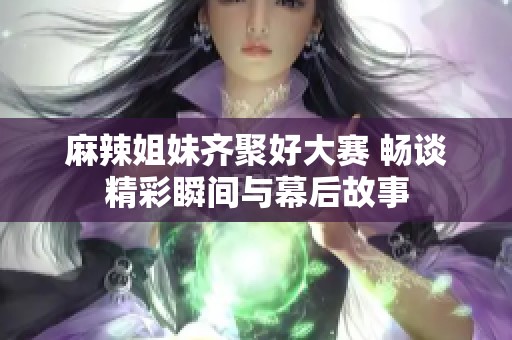 麻辣姐妹齐聚好大赛 畅谈精彩瞬间与幕后故事