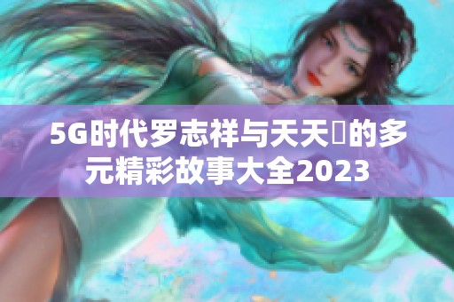 5G时代罗志祥与天天奭的多元精彩故事大全2023